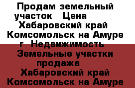 Продам земельный участок › Цена ­ 650 - Хабаровский край, Комсомольск-на-Амуре г. Недвижимость » Земельные участки продажа   . Хабаровский край,Комсомольск-на-Амуре г.